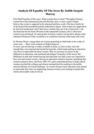 Analysis Of Equality Of The Sexes By Judith Sargent
Murray
First Draft Equality of the sexes. What exactly does it mean? Throughout history,
women have been denounced and told that they aren t a man s equal. People
believe that a man is supposed to be educated and have a job; if he has a family he
is the head of the household and the authoritative figure. And women are supposed to
be frail and uneducated, and if they have a family they are to be a housewife. I am
the head and she the heart (Women in the nineteenth Century), this is often how
women were portrayed. At some points in history women voicing their options what
unheard of because if they would have it would have become what many call a riot.
In Thomas Wusts s image there are women protesting at what looks to be a rally of
some sorts. ... Show more content on Helpwriting.net ...
It wasn t just not having it widely available to them, as soon as they were old
enough they were married and started having kids, which made getting an education
was close to impossible for these women. May we not trace its source in the
difference in education, and continued advantages? (Equality of the sexes) The
difference in men and women having and education was that a man was expected to
have one and women weren t. Having an education started to become something that
women wanted to have, and from 1896 1911 girls outnumbered boys in high school;
women crowded the colleges and almost monopolized the teaching in the public
schools (History of woman Suffrage). As women became more educated, men started
to somewhat fear what was happening; because women were starting to speak their
minds and wouldn t take no for an
 