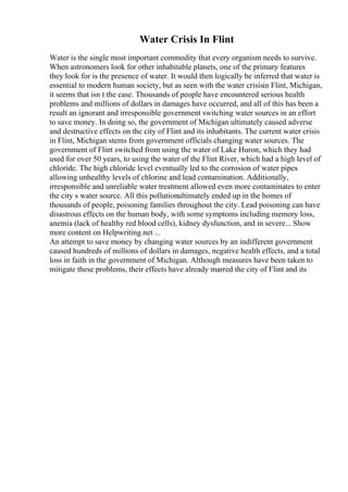 Water Crisis In Flint
Water is the single most important commodity that every organism needs to survive.
When astronomers look for other inhabitable planets, one of the primary features
they look for is the presence of water. It would then logically be inferred that water is
essential to modern human society, but as seen with the water crisisin Flint, Michigan,
it seems that isn t the case. Thousands of people have encountered serious health
problems and millions of dollars in damages have occurred, and all of this has been a
result an ignorant and irresponsible government switching water sources in an effort
to save money. In doing so, the government of Michigan ultimately caused adverse
and destructive effects on the city of Flint and its inhabitants. The current water crisis
in Flint, Michigan stems from government officials changing water sources. The
government of Flint switched from using the water of Lake Huron, which they had
used for over 50 years, to using the water of the Flint River, which had a high level of
chloride. The high chloride level eventually led to the corrosion of water pipes
allowing unhealthy levels of chlorine and lead contamination. Additionally,
irresponsible and unreliable water treatment allowed even more contaminates to enter
the city s water source. All this pollutionultimately ended up in the homes of
thousands of people, poisoning families throughout the city. Lead poisoning can have
disastrous effects on the human body, with some symptoms including memory loss,
anemia (lack of healthy red blood cells), kidney dysfunction, and in severe... Show
more content on Helpwriting.net ...
An attempt to save money by changing water sources by an indifferent government
caused hundreds of millions of dollars in damages, negative health effects, and a total
loss in faith in the government of Michigan. Although measures have been taken to
mitigate these problems, their effects have already marred the city of Flint and its
 