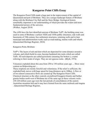 Kangaroo Point Cliffs Essay
The Kangaroo Point Cliffs made a huge part in the improvement of the capital of
Queensland and port of Brisbane. They are a unique landscape feature of Brisbane
along with the Brisbane City Hall and the Story Bridge. Geological history
remarkably important is our understanding of which provides the widest and most
fundamental picture of the universe.
(Walker, August 2014)
The cliffs have the best identified outcrop of Brisbane Tuff*, the building stone was
used in some of Brisbane s earliest 1820s and 1830s public structures; side walls and
basements of 19th century free settlement structures; retaining walls and in later
municipal and administration works such as road making, marine walls and wharfs.
(Queensland Heritage Register, 2014)
Kangaroo Point, Brisbane
Tuff* ( The layers of ash and dust which are deposited for some distance around a
volcano, and which build its cone, become hardened into rocks which are called
Tuffs. All such deposits are called pyroclastic (meaning fire broken ), a name
referring to their mode of origin. They are not igneous rocks . (Blyth, 1974)
Volcanoes exploded about this area from 250 to 150 million years ago.... Show more
content on Helpwriting.net ...
These eruptions are mostly forceful and voluminous. If the relief is sufficient, the
exploded body moves with huge speed for long distances up to 100km. A flow or
of two almost consecutive flows are created up The Kangaroo Point Cliffs.
Chemical structure as the other coarsely crystallized Enoggera Granite and further
granite bodies north west of Brisbane are of the same age as these volcanic rocks.
230 220 million years ago were the last periods of consolidation of the eastern
Australian mountain belt and it may have formed from the same meltrock and magma
. (Queensland Heritage Register,
 
