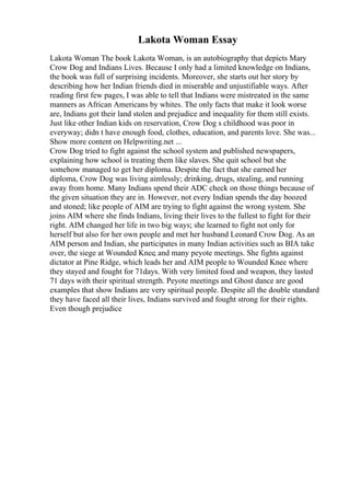 Lakota Woman Essay
Lakota Woman The book Lakota Woman, is an autobiography that depicts Mary
Crow Dog and Indians Lives. Because I only had a limited knowledge on Indians,
the book was full of surprising incidents. Moreover, she starts out her story by
describing how her Indian friends died in miserable and unjustifiable ways. After
reading first few pages, I was able to tell that Indians were mistreated in the same
manners as African Americans by whites. The only facts that make it look worse
are, Indians got their land stolen and prejudice and inequality for them still exists.
Just like other Indian kids on reservation, Crow Dog s childhood was poor in
everyway; didn t have enough food, clothes, education, and parents love. She was...
Show more content on Helpwriting.net ...
Crow Dog tried to fight against the school system and published newspapers,
explaining how school is treating them like slaves. She quit school but she
somehow managed to get her diploma. Despite the fact that she earned her
diploma, Crow Dog was living aimlessly; drinking, drugs, stealing, and running
away from home. Many Indians spend their ADC check on those things because of
the given situation they are in. However, not every Indian spends the day boozed
and stoned; like people of AIM are trying to fight against the wrong system. She
joins AIM where she finds Indians, living their lives to the fullest to fight for their
right. AIM changed her life in two big ways; she learned to fight not only for
herself but also for her own people and met her husband Leonard Crow Dog. As an
AIM person and Indian, she participates in many Indian activities such as BIA take
over, the siege at Wounded Knee, and many peyote meetings. She fights against
dictator at Pine Ridge, which leads her and AIM people to Wounded Knee where
they stayed and fought for 71days. With very limited food and weapon, they lasted
71 days with their spiritual strength. Peyote meetings and Ghost dance are good
examples that show Indians are very spiritual people. Despite all the double standard
they have faced all their lives, Indians survived and fought strong for their rights.
Even though prejudice
 