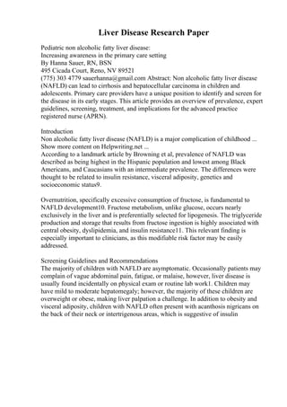 Liver Disease Research Paper
Pediatric non alcoholic fatty liver disease:
Increasing awareness in the primary care setting
By Hanna Sauer, RN, BSN
495 Cicada Court, Reno, NV 89521
(775) 303 4779 sauerhanna@gmail.com Abstract: Non alcoholic fatty liver disease
(NAFLD) can lead to cirrhosis and hepatocellular carcinoma in children and
adolescents. Primary care providers have a unique position to identify and screen for
the disease in its early stages. This article provides an overview of prevalence, expert
guidelines, screening, treatment, and implications for the advanced practice
registered nurse (APRN).
Introduction
Non alcoholic fatty liver disease (NAFLD) is a major complication of childhood ...
Show more content on Helpwriting.net ...
According to a landmark article by Browning et al, prevalence of NAFLD was
described as being highest in the Hispanic population and lowest among Black
Americans, and Caucasians with an intermediate prevalence. The differences were
thought to be related to insulin resistance, visceral adiposity, genetics and
socioeconomic status9.
Overnutrition, specifically excessive consumption of fructose, is fundamental to
NAFLD development10. Fructose metabolism, unlike glucose, occurs nearly
exclusively in the liver and is preferentially selected for lipogenesis. The triglyceride
production and storage that results from fructose ingestion is highly associated with
central obesity, dyslipidemia, and insulin resistance11. This relevant finding is
especially important to clinicians, as this modifiable risk factor may be easily
addressed.
Screening Guidelines and Recommendations
The majority of children with NAFLD are asymptomatic. Occasionally patients may
complain of vague abdominal pain, fatigue, or malaise, however, liver disease is
usually found incidentally on physical exam or routine lab work1. Children may
have mild to moderate hepatomegaly; however, the majority of these children are
overweight or obese, making liver palpation a challenge. In addition to obesity and
visceral adiposity, children with NAFLD often present with acanthosis nigricans on
the back of their neck or intertrigenous areas, which is suggestive of insulin
 