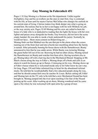 Guy Montag In Fahrenheit 451
Pages 1 32 Guy Montag is a fireman at the fire department. Unlike regular
firefighters, Guy and his co workers are the ones to start fires. Guy is contempt
with his life, at least until he meets Clarisse McClellan who changes his outlook on
his current state of living. Clarisse makes Guy think deeper into what is going on
around him. He realizes that he in fact is not happy with his wife Mildred, his job,
or the way society acts. Pages 32 69 Montag and his crew are called to burn the
house of a lady who is so dedicated to reading that she lights the house with her own
lighter and passes away alongside her books. Guy however, did not leave the scene
empty handed. He was able to sneak a book underneath his jacket. Normally he
would not have... Show more content on Helpwriting.net ...
Montag finds out that Mildred was the one that put in the alarm when she comes
running out of the front door and into a beetle taxi mumbling about how the family
is ruined. After personally burning his house down with the flamethrower, Beatty
announced to him that he was under arrest. While Beatty was lecturing Montag,
the green bullet fell out of his ear. Knowing he had no other choice, Montag turned
the flamethrower on Beatty and watcher him burn alive. Having nowhere else to
go, Montag takes off with a hurt leg due to the Mechanical Hound. Stopping at Mr.
Black s house along the way to Faber s, Montag drops off a book and calls in an
alarm to watch his house go up in flames. Continuing on his way, Montag shows up
at Faber s house where he is welcomed inside only to let Faber know he can t stay
for long. Pages 130 end Faber informed Guy to head for the abandoned railroad
tracks. He told him he would probably find a few educated people along the way,
and that he should contact him once he reaches St. Louis. Before setting off, Faber
and Montag turn on the TV only to be told that a new Mechanical Hound has been
brought in. Montag jumped into the river upon reaching it for fear of the Hound
picking up his scent. After washing up on shore, Montag wandered until he came
upon a fire where he was welcomed with open arms by a group of men
 