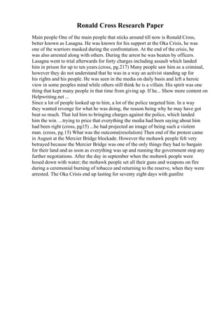 Ronald Cross Research Paper
Main people One of the main people that sticks around till now is Ronald Cross,
better known as Lasagna. He was known for his support at the Oka Crisis, he was
one of the warriors masked during the confrontation. At the end of the crisis, he
was also arrested along with others. During the arrest he was beaten by officers.
Lasagna went to trial afterwards for forty charges including assault which landed
him in prison for up to ten years.(cross, pg.217) Many people saw him as a criminal,
however they do not understand that he was in a way an activist standing up for
his rights and his people. He was seen in the media on daily basis and left a heroic
view in some peoples mind while others still think he is a villain. His spirit was one
thing that kept many people in that time from giving up. If he... Show more content on
Helpwriting.net ...
Since a lot of people looked up to him, a lot of the police targeted him. In a way
they wanted revenge for what he was doing, the reason being why he may have got
beat so much. That led him to bringing charges against the police, which landed
him the win. ...trying to price that everything the media had been saying about him
had been right (cross, pg15) ...he had projected an image of being such a violent
man. (cross, pg.15) What was the outcome(resolution) Then end of the protest came
in August at the Mercier Bridge blockade. However the mohawk people felt very
betrayed because the Mercier Bridge was one of the only things they had to bargain
for their land and as soon as everything was up and running the government stop any
further negotiations. After the day in september when the mohawk people were
hosed down with water; the mohawk people set all their guns and weapons on fire
during a ceremonial burning of tobacco and returning to the reserve, when they were
arrested. The Oka Crisis end up lasting for seventy eight days with gunfire
 