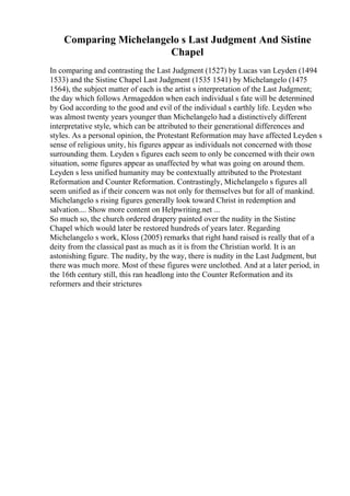 Comparing Michelangelo s Last Judgment And Sistine
Chapel
In comparing and contrasting the Last Judgment (1527) by Lucas van Leyden (1494
1533) and the Sistine Chapel Last Judgment (1535 1541) by Michelangelo (1475
1564), the subject matter of each is the artist s interpretation of the Last Judgment;
the day which follows Armageddon when each individual s fate will be determined
by God according to the good and evil of the individual s earthly life. Leyden who
was almost twenty years younger than Michelangelo had a distinctively different
interpretative style, which can be attributed to their generational differences and
styles. As a personal opinion, the Protestant Reformation may have affected Leyden s
sense of religious unity, his figures appear as individuals not concerned with those
surrounding them. Leyden s figures each seem to only be concerned with their own
situation, some figures appear as unaffected by what was going on around them.
Leyden s less unified humanity may be contextually attributed to the Protestant
Reformation and Counter Reformation. Contrastingly, Michelangelo s figures all
seem unified as if their concern was not only for themselves but for all of mankind.
Michelangelo s rising figures generally look toward Christ in redemption and
salvation.... Show more content on Helpwriting.net ...
So much so, the church ordered drapery painted over the nudity in the Sistine
Chapel which would later be restored hundreds of years later. Regarding
Michelangelo s work, Kloss (2005) remarks that right hand raised is really that of a
deity from the classical past as much as it is from the Christian world. It is an
astonishing figure. The nudity, by the way, there is nudity in the Last Judgment, but
there was much more. Most of these figures were unclothed. And at a later period, in
the 16th century still, this ran headlong into the Counter Reformation and its
reformers and their strictures
 