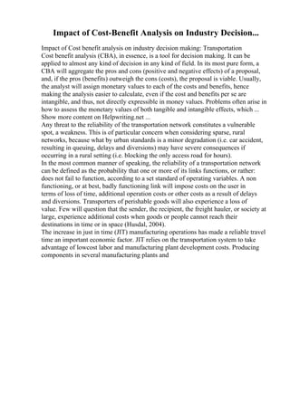 Impact of Cost-Benefit Analysis on Industry Decision...
Impact of Cost benefit analysis on industry decision making: Transportation
Cost benefit analysis (CBA), in essence, is a tool for decision making. It can be
applied to almost any kind of decision in any kind of field. In its most pure form, a
CBA will aggregate the pros and cons (positive and negative effects) of a proposal,
and, if the pros (benefits) outweigh the cons (costs), the proposal is viable. Usually,
the analyst will assign monetary values to each of the costs and benefits, hence
making the analysis easier to calculate, even if the cost and benefits per se are
intangible, and thus, not directly expressible in money values. Problems often arise in
how to assess the monetary values of both tangible and intangible effects, which ...
Show more content on Helpwriting.net ...
Any threat to the reliability of the transportation network constitutes a vulnerable
spot, a weakness. This is of particular concern when considering sparse, rural
networks, because what by urban standards is a minor degradation (i.e. car accident,
resulting in queuing, delays and diversions) may have severe consequences if
occurring in a rural setting (i.e. blocking the only access road for hours).
In the most common manner of speaking, the reliability of a transportation network
can be defined as the probability that one or more of its links functions, or rather:
does not fail to function, according to a set standard of operating variables. A non
functioning, or at best, badly functioning link will impose costs on the user in
terms of loss of time, additional operation costs or other costs as a result of delays
and diversions. Transporters of perishable goods will also experience a loss of
value. Few will question that the sender, the recipient, the freight hauler, or society at
large, experience additional costs when goods or people cannot reach their
destinations in time or in space (Husdal, 2004).
The increase in just in time (JIT) manufacturing operations has made a reliable travel
time an important economic factor. JIT relies on the transportation system to take
advantage of lowcost labor and manufacturing plant development costs. Producing
components in several manufacturing plants and
 