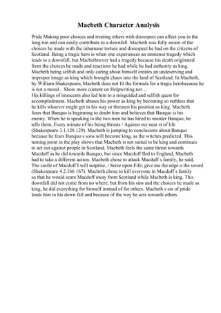 Macbeth Character Analysis
Pride Making poor choices and treating others with disrespect can affect you in the
long run and can easily contribute to a downfall. Macbeth was fully aware of the
choices he made with the inhumane torture and disrespect he had on the citizens of
Scotland. Being a tragic hero is when one experiences an immense tragedy which
leads to a downfall, but Macbethnever had a tragedy because his death originated
from the choices he made and reactions he had while he had authority as king.
Macbeth being selfish and only caring about himself creates an undeserving and
improper image as king which brought chaos into the land of Scotland. In Macbeth,
by William Shakespeare, Macbeth does not fit the formula for a tragic herobecause he
is not a moral... Show more content on Helpwriting.net ...
His killings of innocents also led him to a misguided and selfish quest for
accomplishment. Macbeth abuses his power as king by becoming so ruthless that
he kills whoever might get in his way or threaten his position as king. Macbeth
fears that Banquo is beginning to doubt him and believes that Banquo is his
enemy. When he is speaking to the two men he has hired to murder Banquo, he
tells them, Every minute of his being thrusts / Against my near st of life
(Shakespeare 3.1.128 129). Macbeth is jumping to conclusions about Banquo
because he fears Banquo s sons will become king, as the witches predicted. This
turning point in the play shows that Macbeth is not suited to be king and continues
to act out against people in Scotland. Macbeth feels the same threat towards
Macduff as he did towards Banquo, but since Macduff fled to England, Macbeth
had to take a different action. Macbeth chose to attack Macduff s family, he said,
The castle of Macduff I will surprise, / Seize upon Fife; give me the edge o the sword
(Shakespeare 4.2.166 167). Macbeth chose to kill everyone in Macduff s family
so that he would scare Macduff away from Scotland while Macbeth is king. This
downfall did not come from no where, but from his sins and the choices he made as
king, he did everything for himself instead of for others. Macbeth s sin of pride
leads him to his down fall and because of the way he acts towards others
 