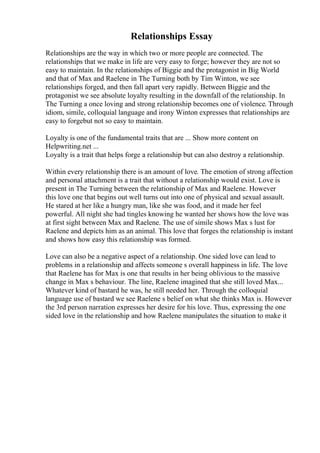Relationships Essay
Relationships are the way in which two or more people are connected. The
relationships that we make in life are very easy to forge; however they are not so
easy to maintain. In the relationships of Biggie and the protagonist in Big World
and that of Max and Raelene in The Turning both by Tim Winton, we see
relationships forged, and then fall apart very rapidly. Between Biggie and the
protagonist we see absolute loyalty resulting in the downfall of the relationship. In
The Turning a once loving and strong relationship becomes one of violence. Through
idiom, simile, colloquial language and irony Winton expresses that relationships are
easy to forgebut not so easy to maintain.
Loyalty is one of the fundamental traits that are ... Show more content on
Helpwriting.net ...
Loyalty is a trait that helps forge a relationship but can also destroy a relationship.
Within every relationship there is an amount of love. The emotion of strong affection
and personal attachment is a trait that without a relationship would exist. Love is
present in The Turning between the relationship of Max and Raelene. However
this love one that begins out well turns out into one of physical and sexual assault.
He stared at her like a hungry man, like she was food, and it made her feel
powerful. All night she had tingles knowing he wanted her shows how the love was
at first sight between Max and Raelene. The use of simile shows Max s lust for
Raelene and depicts him as an animal. This love that forges the relationship is instant
and shows how easy this relationship was formed.
Love can also be a negative aspect of a relationship. One sided love can lead to
problems in a relationship and affects someone s overall happiness in life. The love
that Raelene has for Max is one that results in her being oblivious to the massive
change in Max s behaviour. The line, Raelene imagined that she still loved Max...
Whatever kind of bastard he was, he still needed her. Through the colloquial
language use of bastard we see Raelene s belief on what she thinks Max is. However
the 3rd person narration expresses her desire for his love. Thus, expressing the one
sided love in the relationship and how Raelene manipulates the situation to make it
 