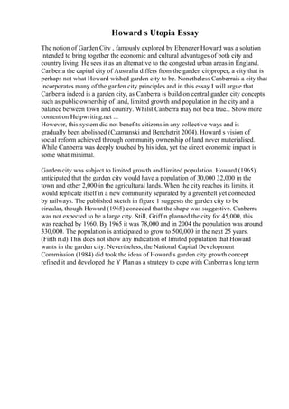 Howard s Utopia Essay
The notion of Garden City , famously explored by Ebenezer Howard was a solution
intended to bring together the economic and cultural advantages of both city and
country living. He sees it as an alternative to the congested urban areas in England.
Canberra the capital city of Australia differs from the garden cityproper, a city that is
perhaps not what Howard wished garden city to be. Nonetheless Canberrais a city that
incorporates many of the garden city principles and in this essay I will argue that
Canberra indeed is a garden city, as Canberra is build on central garden city concepts
such as public ownership of land, limited growth and population in the city and a
balance between town and country. Whilst Canberra may not be a true... Show more
content on Helpwriting.net ...
However, this system did not benefits citizens in any collective ways and is
gradually been abolished (Czamanski and Benchetrit 2004). Howard s vision of
social reform achieved through community ownership of land never materialised.
While Canberra was deeply touched by his idea, yet the direct economic impact is
some what minimal.
Garden city was subject to limited growth and limited population. Howard (1965)
anticipated that the garden city would have a population of 30,000 32,000 in the
town and other 2,000 in the agricultural lands. When the city reaches its limits, it
would replicate itself in a new community separated by a greenbelt yet connected
by railways. The published sketch in figure 1 suggests the garden city to be
circular, though Howard (1965) conceded that the shape was suggestive. Canberra
was not expected to be a large city. Still, Griffin planned the city for 45,000, this
was reached by 1960. By 1965 it was 78,000 and in 2004 the population was around
330,000. The population is anticipated to grow to 500,000 in the next 25 years.
(Firth n.d) This does not show any indication of limited population that Howard
wants in the garden city. Nevertheless, the National Capital Development
Commission (1984) did took the ideas of Howard s garden city growth concept
refined it and developed the Y Plan as a strategy to cope with Canberra s long term
 