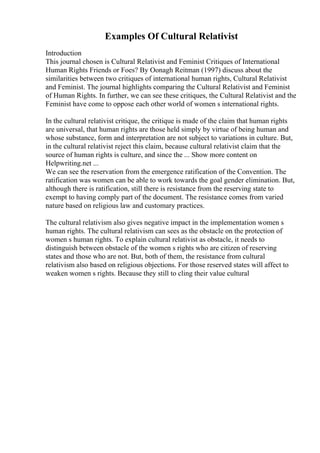 Examples Of Cultural Relativist
Introduction
This journal chosen is Cultural Relativist and Feminist Critiques of International
Human Rights Friends or Foes? By Oonagh Reitman (1997) discuss about the
similarities between two critiques of international human rights, Cultural Relativist
and Feminist. The journal highlights comparing the Cultural Relativist and Feminist
of Human Rights. In further, we can see these critiques, the Cultural Relativist and the
Feminist have come to oppose each other world of women s international rights.
In the cultural relativist critique, the critique is made of the claim that human rights
are universal, that human rights are those held simply by virtue of being human and
whose substance, form and interpretation are not subject to variations in culture. But,
in the cultural relativist reject this claim, because cultural relativist claim that the
source of human rights is culture, and since the ... Show more content on
Helpwriting.net ...
We can see the reservation from the emergence ratification of the Convention. The
ratification was women can be able to work towards the goal gender elimination. But,
although there is ratification, still there is resistance from the reserving state to
exempt to having comply part of the document. The resistance comes from varied
nature based on religious law and customary practices.
The cultural relativism also gives negative impact in the implementation women s
human rights. The cultural relativism can sees as the obstacle on the protection of
women s human rights. To explain cultural relativist as obstacle, it needs to
distinguish between obstacle of the women s rights who are citizen of reserving
states and those who are not. But, both of them, the resistance from cultural
relativism also based on religious objections. For those reserved states will affect to
weaken women s rights. Because they still to cling their value cultural
 