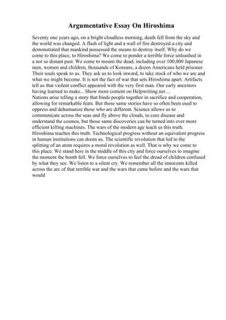 Argumentative Essay On Hiroshima
Seventy one years ago, on a bright cloudless morning, death fell from the sky and
the world was changed. A flash of light and a wall of fire destroyed a city and
demonstrated that mankind possessed the means to destroy itself. Why do we
come to this place, to Hiroshima? We come to ponder a terrible force unleashed in
a not so distant past. We come to mourn the dead, including over 100,000 Japanese
men, women and children, thousands of Koreans, a dozen Americans held prisoner.
Their souls speak to us. They ask us to look inward, to take stock of who we are and
what we might become. It is not the fact of war that sets Hiroshima apart. Artifacts
tell us that violent conflict appeared with the very first man. Our early ancestors
having learned to make... Show more content on Helpwriting.net ...
Nations arise telling a story that binds people together in sacrifice and cooperation,
allowing for remarkable feats. But those same stories have so often been used to
oppress and dehumanize those who are different. Science allows us to
communicate across the seas and fly above the clouds, to cure disease and
understand the cosmos, but those same discoveries can be turned into ever more
efficient killing machines. The wars of the modern age teach us this truth.
Hiroshima teaches this truth. Technological progress without an equivalent progress
in human institutions can doom us. The scientific revolution that led to the
splitting of an atom requires a moral revolution as well. That is why we come to
this place. We stand here in the middle of this city and force ourselves to imagine
the moment the bomb fell. We force ourselves to feel the dread of children confused
by what they see. We listen to a silent cry. We remember all the innocents killed
across the arc of that terrible war and the wars that came before and the wars that
would
 