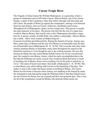 Caesar Tragic Hero
The Tragedy of Julius Caesar By William Shakespeare, is a great play, where a
group of conspirators plot to kill Julius Caesar. Marcus Brutus, one of his closest
friends, is apart of this conspiracy. Once they follow through with their plan and
kill Caesar, the people of Rome go against the conspirators, starting a war between
Octavius and Antony, who are Caesar s followers, and Brutus and Cassius.
Throughout all of Shakespeare s plays, he has a tragic hero. This person is usually
the main character in his plays. The person who best fits the role of a tragic hero
would be Marcus Brutus. But exactly why is this? Shakespeare describes a tragic
hero by A person, usually of noble birth, who suffers a catastrophe . Marcus Brutus
has a noble... Show more content on Helpwriting.net ...
Everyone loved him and followed him. During the funeral of Caesar, Antony says,
Here, under leave of Brutus and the rest/ (For Brutus is an honorable man,/So they
are all honorable men) (Shakespeare III . II . 82 84). This is not the only time when
Antony mentions Brutus as honorable, many times throughout his speech at the
funeral he mentions it. Even though he says it, he is being sarcastic. He says this
because he thinks the only reason Brutus killed Caesar was for his own personal
gain. He wanted to ruin Brutus s honor, which he easily accomplished due to the
fact that the Plebeians are easily swayed. One would not think that honor is much
of anything, but to Brutus, honor was everything. For let the gods so speed me, as
I love / The name of honor more than I fear death. (Shakespeare I . II . 88 89). This
is what Brutus says while talking with Cassius in the beginning of the play. This
makes it clear to the reader that honor means everything to Brutus. The reason
Brutus lost his honor is because when Antony was speaking at the funeral he made
the conspirators look bad and he made the Plebeians believe that they killed Caesar
not out of honor for Rome, but out of greed and their own personal gain. This is true
for all of the conspirators except for Brutus who honestly killed caesar out
 