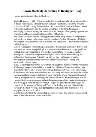 Human Mortality According to Heidegger Essay
Human Mortality According to Heidegger
Martin Heidegger (1889 1976) was, and still is considered to be, along with the likes
of Soren Kierkegaard, Edmund Husserl and Jean Paul Sartre, one of the principal
exponents of 20th century Existentialism. An extraordinarily original thinker, a critic
of technological society and the leading Ontologist of his time, Heidegger s
philosophy became a primary influence upon the thoughts of the younger generations
of continental European cultural personalities of his time.
The son of a Catholic sexton, Heidegger displayed an early interest in religion and
philosophy; at school he began an intensive study of the late 19th century Catholic
philosopher Franz Brentano and, as we shall see, Brentano s ... Show more content on
Helpwriting.net ...
Indeed, Heidegger s comments upon existential themes such as anxiety, distress and
care were not meant as psychological or anthropological comments or propositions.
Instead, they were specifically proposed as philosophical (or, more accurately,
ontological) statements and phenomenological observations. Remembering the
influence of Brentano and Aristotle, we will see that Heidegger s principle
philosophical concern was the disclosure of the various ways of Being and
particularly, Human Being.
In 1927, Heidegger astonished the German philosophical domain with the publication
of his magnum opus Sein und Zeit , a work that, although almost unreadable, was
immediately felt to be of primary importance. Perhaps partly due to its intriguingly
difficult style, the book was acclaimed as a very deep and important work not only in
German speaking countries but also in Latin countries, where Phenomenology had
already been popularised. It strongly influenced Jean Paul Sartre (although, as with
Husserl, Sartre s phenomenological ontology concentrated more upon consciousness
than Heidegger believed was necessary). Despite his protestations, Heidegger was
classed, on the strength of Being and Time as the leading atheistic Existentialist.
However, the book received a colder reception in England and its influence was
negligible for several decades.
In order to understand the above titled question, we must first attempt to understand
some of the fundamental points that define
 