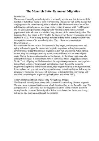 The Monarch Butterfly Annual Migration
Introduction
The monarch butterfly annual migration is a visually spectacular feat, in terms of the
number of butterflies flying to their overwintering sites and as well as the masses that
congregates at the overwintering sites in Mexico. The idea that monarch butterflies
exhibited migratory behavior was once controversial, it was not until Fred Urquhart
and his colleagues pioneered a tagging work with the eastern North American
population for decades that revealed the long distance of the monarch migration. The
tagging efforts that began in 1937 lead to the discovery of their overwintering sites in
Mexico in 1975. With its long distance traveled and the nature of the predictable and
the repetitive nature of its annual migration. The ... Show more content on
Helpwriting.net ...
Environmental factors such as the decrease in day length, cooler temperature and
aging milkweed trigger the monarch to begin its migration, although the precise
environmental trigger that initiates migration is not well understood. When spring
arrives, they become reproductively active, mate and leave Mexico to re migrate
north. During the remigration northward the females lay fertilized eggs on newly
emerged milkweeds in the southern parts of the United States (Reppert and others
2010). Their offspring s will also continue the migration up northward to repopulate
the northern section of the monarch habitat range. Even though the monarch
migration is repetitive and cyclic in nature, their migration cycle is multigenerational.
It takes about two generations of spring and summer butterflies that are following the
progressive northward emergence of milkweeds to repopulate the entire range and
therefore completing the migration cycle (Reppert and others 2010).
Time Compensated Sun Compass (The Navigational process)
The Monarch butterfly uses a map and a compass like other long distance migrants.
The map sense is needed to determine which direction they are to fly and to stop. The
compass sense is utilized so that the migrants can orient in the southern direction
throughout the course of their migration. It has been shown that the monarch may
not have a true map sense, although the monarch
 