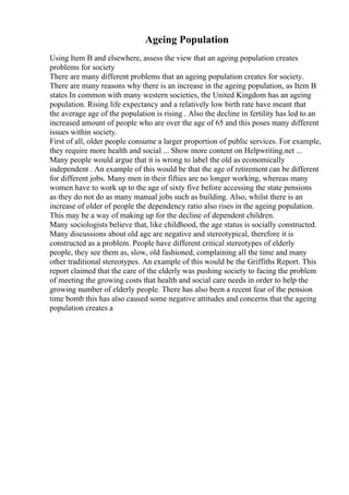 Ageing Population
Using Item B and elsewhere, assess the view that an ageing population creates
problems for society
There are many different problems that an ageing population creates for society.
There are many reasons why there is an increase in the ageing population, as Item B
states In common with many western societies, the United Kingdom has an ageing
population. Rising life expectancy and a relatively low birth rate have meant that
the average age of the population is rising . Also the decline in fertility has led to an
increased amount of people who are over the age of 65 and this poses many different
issues within society.
First of all, older people consume a larger proportion of public services. For example,
they require more health and social ... Show more content on Helpwriting.net ...
Many people would argue that it is wrong to label the old as economically
independent . An example of this would be that the age of retirement can be different
for different jobs. Many men in their fifties are no longer working, whereas many
women have to work up to the age of sixty five before accessing the state pensions
as they do not do as many manual jobs such as building. Also, whilst there is an
increase of older of people the dependency ratio also rises in the ageing population.
This may be a way of making up for the decline of dependent children.
Many sociologists believe that, like childhood, the age status is socially constructed.
Many discussions about old age are negative and stereotypical, therefore it is
constructed as a problem. People have different critical stereotypes of elderly
people, they see them as, slow, old fashioned, complaining all the time and many
other traditional stereotypes. An example of this would be the Griffiths Report. This
report claimed that the care of the elderly was pushing society to facing the problem
of meeting the growing costs that health and social care needs in order to help the
growing number of elderly people. There has also been a recent fear of the pension
time bomb this has also caused some negative attitudes and concerns that the ageing
population creates a
 