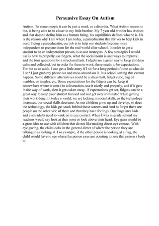 Persuasive Essay On Autism
Autism. To some people it can be just a word, or a disorder. What Autism means to
me, is being able to be closer to my little brother. My 7 year old brother has Autism
and that doesn t define him as a human being, his capabilities defines who he is. He
is the reason why I am where I am today, a paraeducator that thrives to help kids in
need. Being a paraeducator, our job is to help our students become more
independent to prepare them for the real world after school. In order to get a
student to be an independent person, is to use strategies. A few strategies I would
use is how to properly use fidgets, what the social norm is and ways to improve,
and the four questions for a structured task. Fidgets are a great way to keep children
calm and collected, but in order for them to work, there needs to be expectations.
For me as an adult, I can get a little antsy if I sit for a long period of time to what do
I do? I just grab my phone out and mess around on it. In a school setting that cannot
happen. Some different alternatives could be a stress ball, fidget cube, bag of
marbles, or tangles, etc. Some expectations for the fidgets can be: keep it
somewhere where it won t be a distraction, use it nicely and properly, and if it gets
in the way of work, then it gets taken away. If expectations get set, fidgets can be a
great way to keep your student focused and not get over stimulated while getting
their work done. In today s world, we are lacking in social skills, as the technology
increases, our social skills decrease. As our children grow up and develop, so does
the technology, the kids get stuck behind those screens and tend to forget there are
people on the other side of them and that they have feelings. One huge area kids
and even adults need to work on is eye contact. When I was in grade school my
teachers would say look at their nose or look above their head. Eye gaze would be
a great idea to use with children that do not like making direct eye contact. With
eye gazing, the child looks in the general direct of where the person they are
talking to is looking at. For example, if the other person is looking at a flag, the
child would have to see where the person eyes are pointing to, use that person s body
to
 