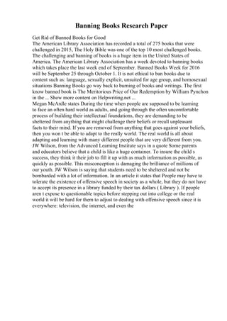 Banning Books Research Paper
Get Rid of Banned Books for Good
The American Library Association has recorded a total of 275 books that were
challenged in 2015, The Holy Bible was one of the top 10 most challenged books.
The challenging and banning of books is a huge item in the United States of
America. The American Library Association has a week devoted to banning books
which takes place the last week end of September. Banned Books Week for 2016
will be September 25 through October 1. It is not ethical to ban books due to
content such as: language, sexually explicit, unsuited for age group, and homosexual
situations Banning Books go way back to burning of books and writings. The first
know banned book is The Meritorious Price of Our Redemption by William Pynchon
in the ... Show more content on Helpwriting.net ...
Megan McArdle states During the time when people are supposed to be learning
to face an often hard world as adults, and going through the often uncomfortable
process of building their intellectual foundations, they are demanding to be
sheltered from anything that might challenge their beliefs or recall unpleasant
facts to their mind. If you are removed from anything that goes against your beliefs,
then you won t be able to adapt to the really world. The real world is all about
adapting and learning with many different people that are very different from you.
JW Wilson, from the Advanced Learning Institute says in a quote Some parents
and educators believe that a child is like a huge container. To insure the child s
success, they think it their job to fill it up with as much information as possible, as
quickly as possible. This misconception is damaging the brilliance of millions of
our youth. JW Wilson is saying that students need to be sheltered and not be
bombarded with a lot of information. In an article it states that People may have to
tolerate the existence of offensive speech in society as a whole, but they do not have
to accept its presence in a library funded by their tax dollars ( Library ). If people
aren t expose to questionable topics before stepping out into college or the real
world it will be hard for them to adjust to dealing with offensive speech since it is
everywhere: television, the internet, and even the
 