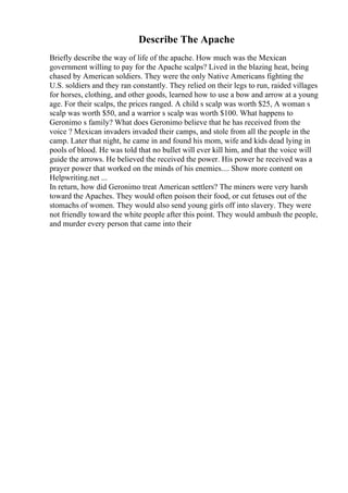 Describe The Apache
Briefly describe the way of life of the apache. How much was the Mexican
government willing to pay for the Apache scalps? Lived in the blazing heat, being
chased by American soldiers. They were the only Native Americans fighting the
U.S. soldiers and they ran constantly. They relied on their legs to run, raided villages
for horses, clothing, and other goods, learned how to use a bow and arrow at a young
age. For their scalps, the prices ranged. A child s scalp was worth $25, A woman s
scalp was worth $50, and a warrior s scalp was worth $100. What happens to
Geronimo s family? What does Geronimo believe that he has received from the
voice ? Mexican invaders invaded their camps, and stole from all the people in the
camp. Later that night, he came in and found his mom, wife and kids dead lying in
pools of blood. He was told that no bullet will ever kill him, and that the voice will
guide the arrows. He believed the received the power. His power he received was a
prayer power that worked on the minds of his enemies.... Show more content on
Helpwriting.net ...
In return, how did Geronimo treat American settlers? The miners were very harsh
toward the Apaches. They would often poison their food, or cut fetuses out of the
stomachs of women. They would also send young girls off into slavery. They were
not friendly toward the white people after this point. They would ambush the people,
and murder every person that came into their
 