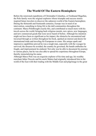 The World Of The Eastern Hemisphere
Before the renowned expeditions of Christopher Columbus, or Ferdinand Magellan,
the Polo family were the original explorers whose triumphs and success stories
inspired future travelers to discover the unknown world of the Eastern hemisphere.
During the thirteenth and fourteenth centuries, Europe was in need of an
intervention, something to bring life to the dull communities throughout the
continent. Marco Polobrought exactly this, and contributed so much more with his
travels across the world, bringing back religious morals, new spices, new languages,
and new commercial goods that were never heard of before. Although his intention
might not have been as significant as his impact, the obstacles he encountered and
traversed through as written throughout his book, sparked an interest and desire for
international trade and traveling for Europeans to come. His unique spark and
impressive capabilities proved he was a tough man, especially with the voyages he
survived, the diseases he avoided, the country he governed, the bandit ambushes he
fought, and imprisonment he endured. Not only was he able to document his journey
to various places, but he was also able to spread his experience throughout Europe,
thereby immortalizing his name.
Although Marco Polo was an exquisite explorer of his time and age, his wealthy
merchant father Niccolo and his uncle Matteo had originally introduced him to the
world of the East with their trading with the Middle East and pilgrimage to the great
 