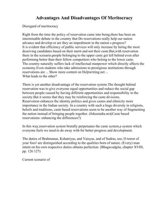 Advantages And Disadvantages Of Meritocracy
Disregard of meritocracy
Right from the time the policy of reservation came into being,there has been an
interminable debate in the country that Do reservations really help our nation
advance and develop or are they an impediment in the nation s progress?
It is evident that efficiency of public services will only increase by hiring the most
deserving candidates based on their merit and not their caste.But,with reservation
there in the scenario,people belonging to the upper caste get left behind even after
performing better than their fellow competitors who belong to the lower caste.
The country naturally suffers lack of intellectual manpower which directly affects the
economy.Even students who take admissions to prestigious institutions through
reservations are ... Show more content on Helpwriting.net ...
What leads to the other?
There is yet another disadvantage of the reservation system.The thought behind
reservation was to give everyone equal opportunities and reduce the social gap
between people caused by having different opportunities and responsibility in the
society.But it seems that they may be reinforcing the caste divisions.
Reservation enhances the identity politics and gives castes and ethnicity more
importance in the Indian society. In a country with such a huge diversity in religions,
beliefs and traditions, caste based reservations seem to be another way of fragmenting
the nation instead of bringing people together. (fokusindia.no)(Caste based
reservations: enhancing the differences?)
In this way,reservation system brutally perpetuates the caste system,a system which
everyone feels we need to do away with for better progress and development.
The duties of Brahmanas, Kshatriyas, and Vaisyas, and of Sudras, too, O terror of
your foes! are distinguished according to the qualities born of nature. (Every) man
intent on his own respective duties obtains perfection. (Bhagavadgita, chapter XVIII,
pp. 126 127)
Current scenario of
 