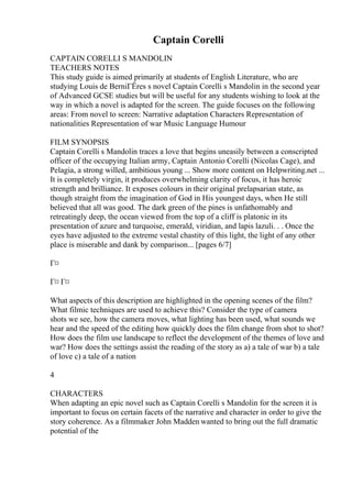 Captain Corelli
CAPTAIN CORELLI S MANDOLIN
TEACHERS NOTES
This study guide is aimed primarily at students of English Literature, who are
studying Louis de BerniГЁres s novel Captain Corelli s Mandolin in the second year
of Advanced GCSE studies but will be useful for any students wishing to look at the
way in which a novel is adapted for the screen. The guide focuses on the following
areas: From novel to screen: Narrative adaptation Characters Representation of
nationalities Representation of war Music Language Humour
FILM SYNOPSIS
Captain Corelli s Mandolin traces a love that begins uneasily between a conscripted
officer of the occupying Italian army, Captain Antonio Corelli (Nicolas Cage), and
Pelagia, a strong willed, ambitious young ... Show more content on Helpwriting.net ...
It is completely virgin, it produces overwhelming clarity of focus, it has heroic
strength and brilliance. It exposes colours in their original prelapsarian state, as
though straight from the imagination of God in His youngest days, when He still
believed that all was good. The dark green of the pines is unfathomably and
retreatingly deep, the ocean viewed from the top of a cliff is platonic in its
presentation of azure and turquoise, emerald, viridian, and lapis lazuli. . . Once the
eyes have adjusted to the extreme vestal chastity of this light, the light of any other
place is miserable and dank by comparison... [pages 6/7]
Г¤
Г¤ Г¤
What aspects of this description are highlighted in the opening scenes of the film?
What filmic techniques are used to achieve this? Consider the type of camera
shots we see, how the camera moves, what lighting has been used, what sounds we
hear and the speed of the editing how quickly does the film change from shot to shot?
How does the film use landscape to reflect the development of the themes of love and
war? How does the settings assist the reading of the story as a) a tale of war b) a tale
of love c) a tale of a nation
4
CHARACTERS
When adapting an epic novel such as Captain Corelli s Mandolin for the screen it is
important to focus on certain facets of the narrative and character in order to give the
story coherence. As a filmmaker John Madden wanted to bring out the full dramatic
potential of the
 