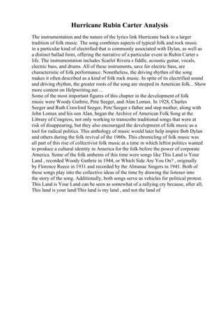 Hurricane Rubin Carter Analysis
The instrumentation and the nature of the lyrics link Hurricane back to a larger
tradition of folk music. The song combines aspects of typical folk and rock music
in a particular kind of electrified that is commonly associated with Dylan, as well as
a distinct ballad form, offering the narrative of a particular event in Rubin Carter s
life. The instrumentation includes Scarlet Rivera s fiddle, acoustic guitar, vocals,
electric bass, and drums. All of these instruments, save for electric bass, are
characteristic of folk performance. Nonetheless, the driving rhythm of the song
makes it often described as a kind of folk rock music. In spite of its electrified sound
and driving rhythm, the greater roots of the song are steeped in American folk... Show
more content on Helpwriting.net ...
Some of the most important figures of this chapter in the development of folk
music were Woody Guthrie, Pete Seeger, and Alan Lomax. In 1928, Charles
Seeger and Ruth Crawford Seeger, Pete Seeger s father and step mother, along with
John Lomax and his son Alan, began the Archive of American Folk Song at the
Library of Congress, not only working to transcribe traditional songs that were at
risk of disappearing, but they also encouraged the development of folk music as a
tool for radical politics. This anthology of music would later help inspire Bob Dylan
and others during the folk revival of the 1960s. This chronicling of folk music was
all part of this rise of collectivist folk music at a time in which leftist politics wanted
to produce a cultural identity in America for the folk before the power of corporate
America. Some of the folk anthems of this time were songs like This Land is Your
Land , recorded Woody Guthrie in 1944, or Which Side Are You On? , originally
by Florence Reece in 1931 and recorded by the Almanac Singers in 1941. Both of
these songs play into the collective ideas of the time by drawing the listener into
the story of the song. Additionally, both songs serve as vehicles for political protest.
This Land is Your Land can be seen as somewhat of a rallying cry because, after all,
This land is your land/This land is my land , and not the land of
 