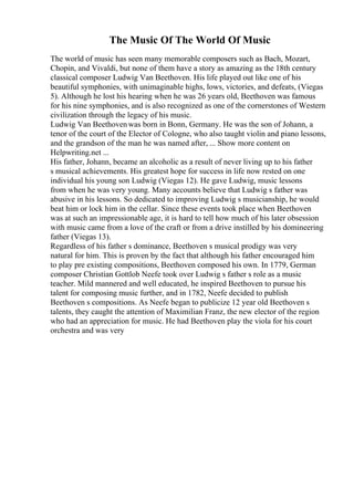 The Music Of The World Of Music
The world of music has seen many memorable composers such as Bach, Mozart,
Chopin, and Vivaldi, but none of them have a story as amazing as the 18th century
classical composer Ludwig Van Beethoven. His life played out like one of his
beautiful symphonies, with unimaginable highs, lows, victories, and defeats, (Viegas
5). Although he lost his hearing when he was 26 years old, Beethoven was famous
for his nine symphonies, and is also recognized as one of the cornerstones of Western
civilization through the legacy of his music.
Ludwig Van Beethovenwas born in Bonn, Germany. He was the son of Johann, a
tenor of the court of the Elector of Cologne, who also taught violin and piano lessons,
and the grandson of the man he was named after, ... Show more content on
Helpwriting.net ...
His father, Johann, became an alcoholic as a result of never living up to his father
s musical achievements. His greatest hope for success in life now rested on one
individual his young son Ludwig (Viegas 12). He gave Ludwig, music lessons
from when he was very young. Many accounts believe that Ludwig s father was
abusive in his lessons. So dedicated to improving Ludwig s musicianship, he would
beat him or lock him in the cellar. Since these events took place when Beethoven
was at such an impressionable age, it is hard to tell how much of his later obsession
with music came from a love of the craft or from a drive instilled by his domineering
father (Viegas 13).
Regardless of his father s dominance, Beethoven s musical prodigy was very
natural for him. This is proven by the fact that although his father encouraged him
to play pre existing compositions, Beethoven composed his own. In 1779, German
composer Christian Gottlob Neefe took over Ludwig s father s role as a music
teacher. Mild mannered and well educated, he inspired Beethoven to pursue his
talent for composing music further, and in 1782, Neefe decided to publish
Beethoven s compositions. As Neefe began to publicize 12 year old Beethoven s
talents, they caught the attention of Maximilian Franz, the new elector of the region
who had an appreciation for music. He had Beethoven play the viola for his court
orchestra and was very
 