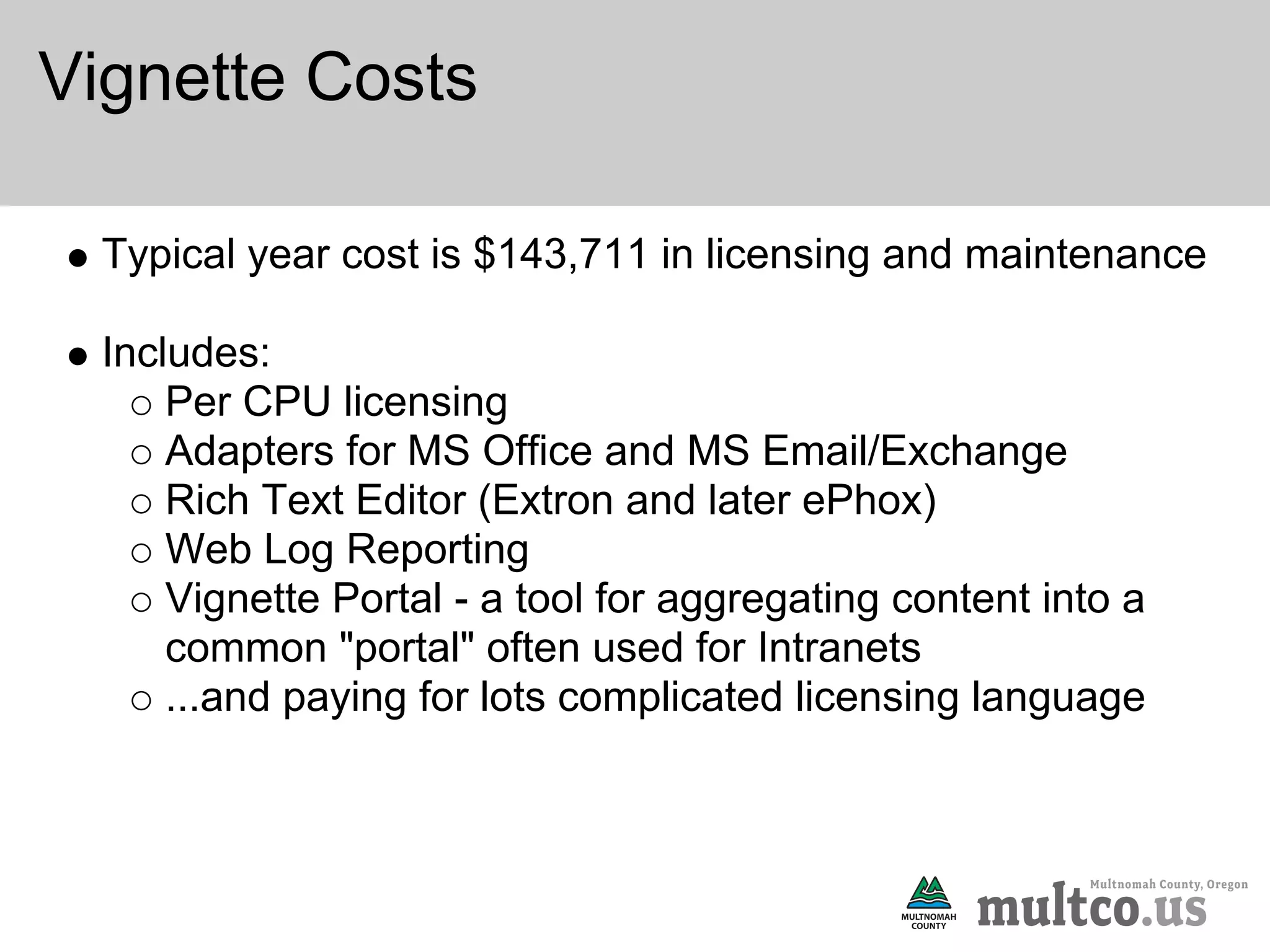 Vignette Costs

  Typical year cost is $143,711 in licensing and maintenance

  Includes:
      Per CPU licensing
      Adapters for MS Office and MS Email/Exchange
      Rich Text Editor (Extron and later ePhox)
      Web Log Reporting
      Vignette Portal - a tool for aggregating content into a
      common "portal" often used for Intranets
      ...and paying for lots complicated licensing language
 