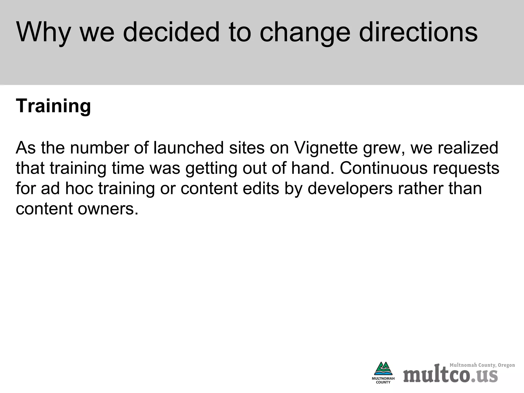 Why we decided to change directions

Training

As the number of launched sites on Vignette grew, we realized
that training time was getting out of hand. Continuous requests
for ad hoc training or content edits by developers rather than
content owners.
 