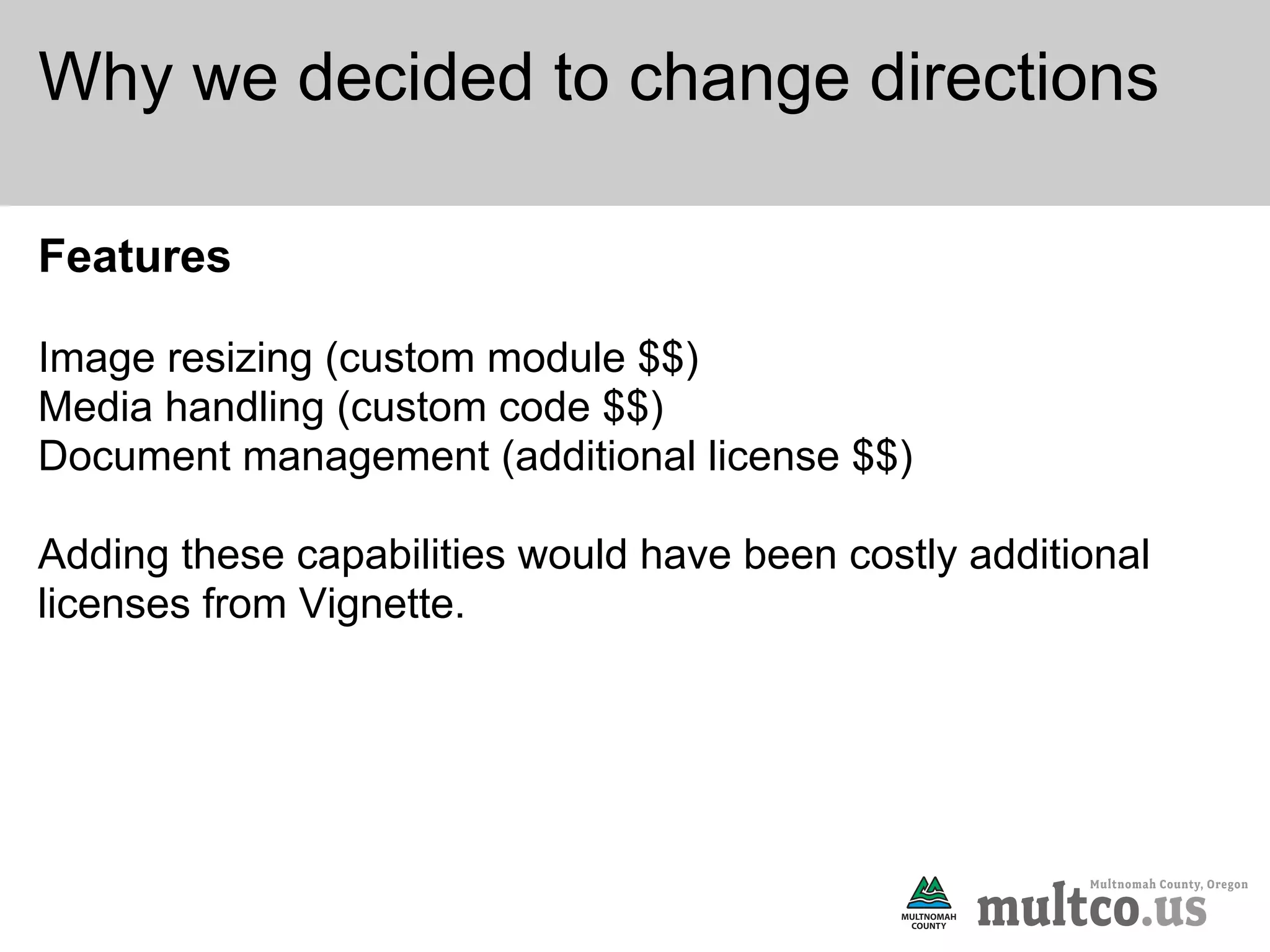 Why we decided to change directions

Features

Image resizing (custom module $$)
Media handling (custom code $$)
Document management (additional license $$)

Adding these capabilities would have been costly additional
licenses from Vignette.
 
