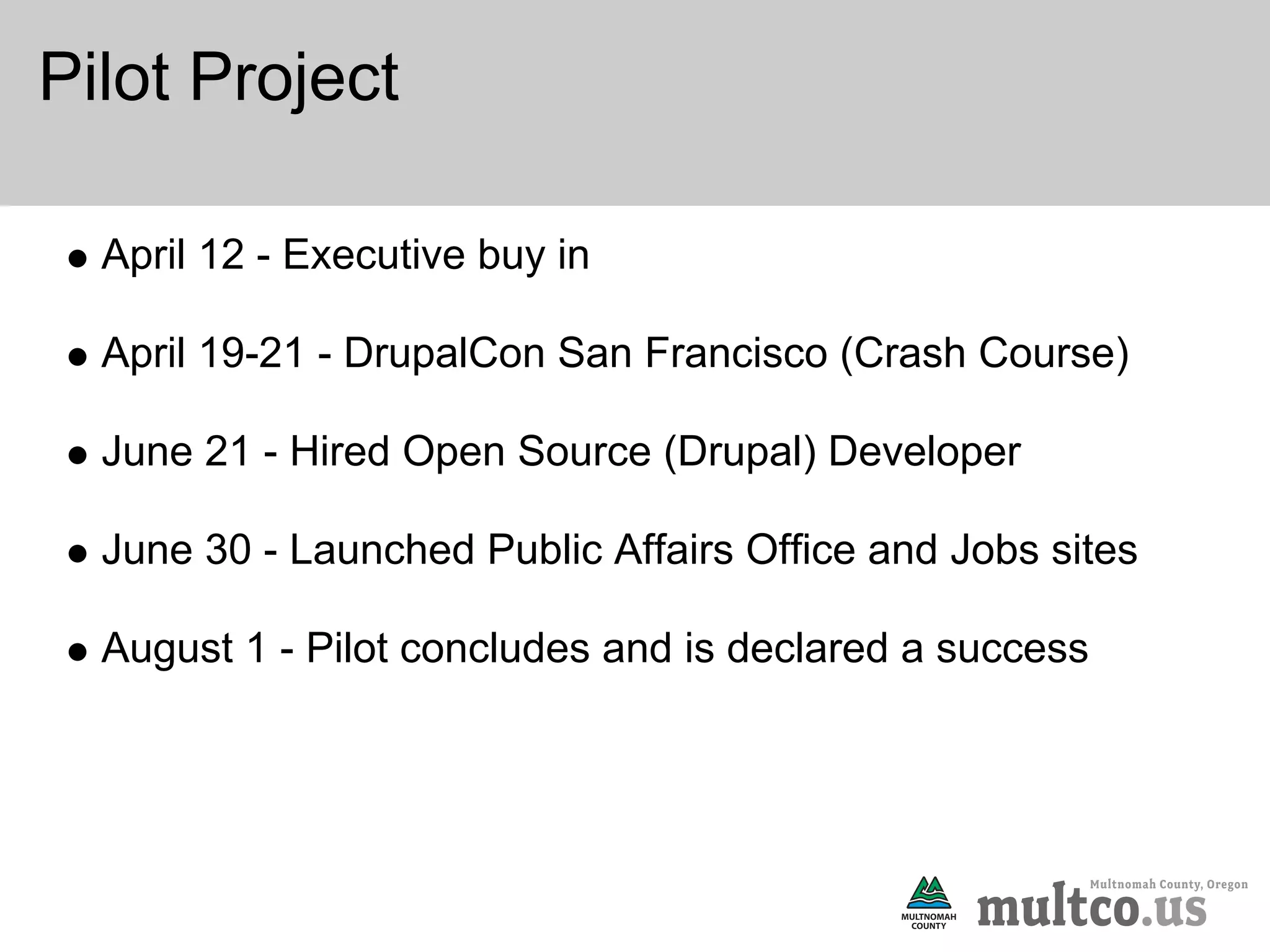 Pilot Project

  April 12 - Executive buy in

  April 19-21 - DrupalCon San Francisco (Crash Course)

  June 21 - Hired Open Source (Drupal) Developer

  June 30 - Launched Public Affairs Office and Jobs sites

  August 1 - Pilot concludes and is declared a success
 