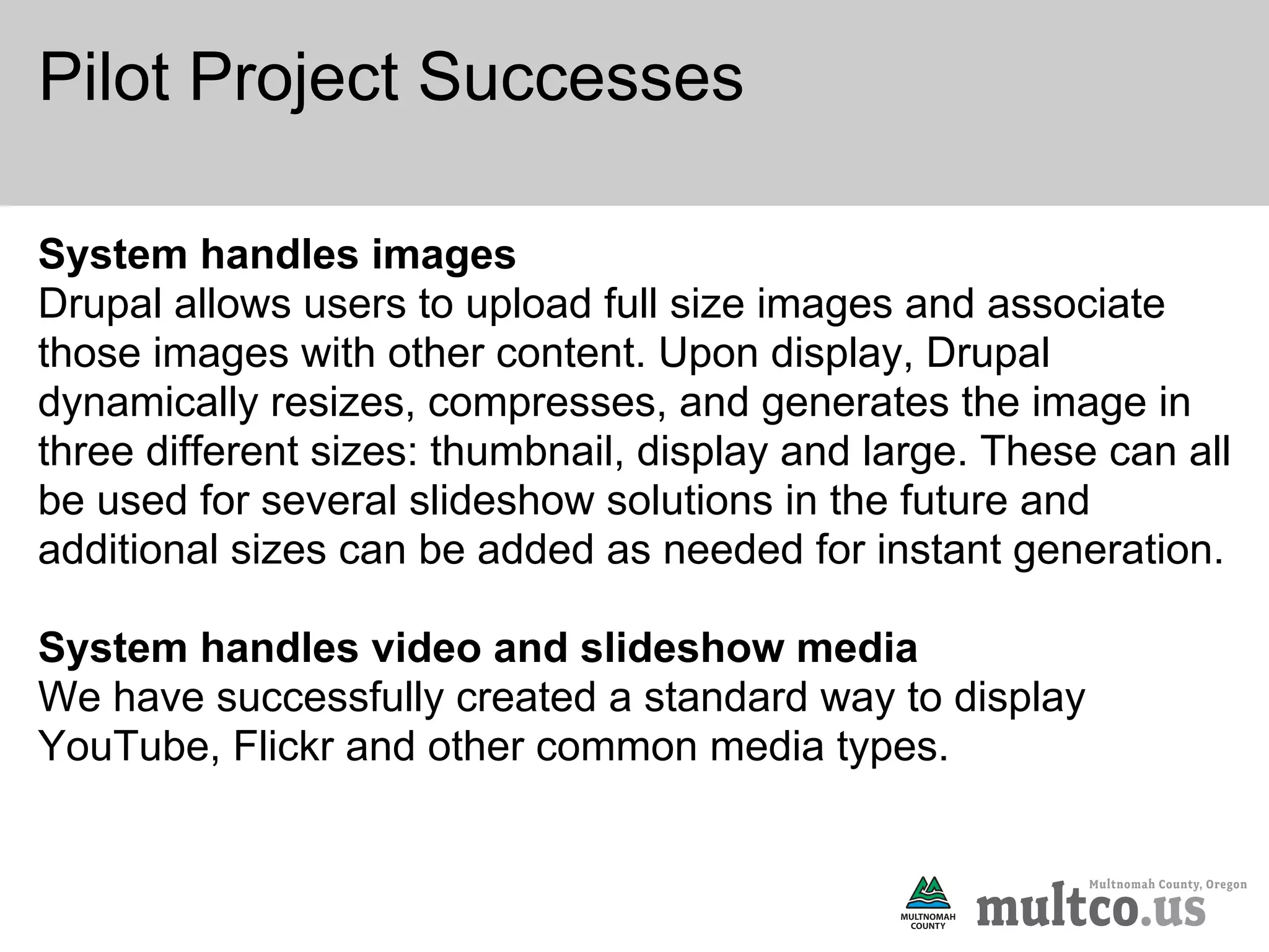 Pilot Project Successes

System handles images
Drupal allows users to upload full size images and associate
those images with other content. Upon display, Drupal
dynamically resizes, compresses, and generates the image in
three different sizes: thumbnail, display and large. These can all
be used for several slideshow solutions in the future and
additional sizes can be added as needed for instant generation.

System handles video and slideshow media
We have successfully created a standard way to display
YouTube, Flickr and other common media types.
 