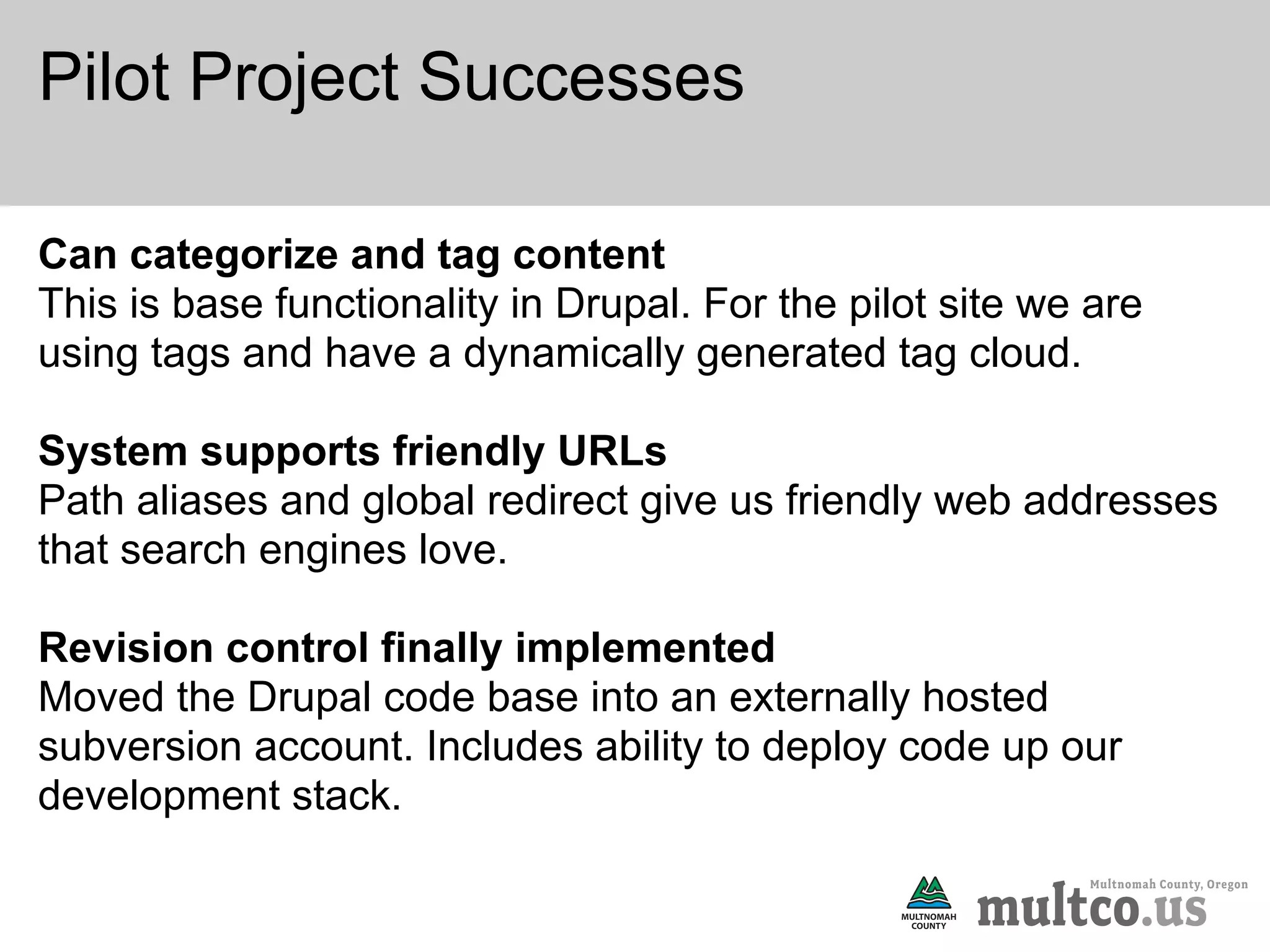 Pilot Project Successes

Can categorize and tag content
This is base functionality in Drupal. For the pilot site we are
using tags and have a dynamically generated tag cloud.

System supports friendly URLs
Path aliases and global redirect give us friendly web addresses
that search engines love.

Revision control finally implemented
Moved the Drupal code base into an externally hosted
subversion account. Includes ability to deploy code up our
development stack.
 