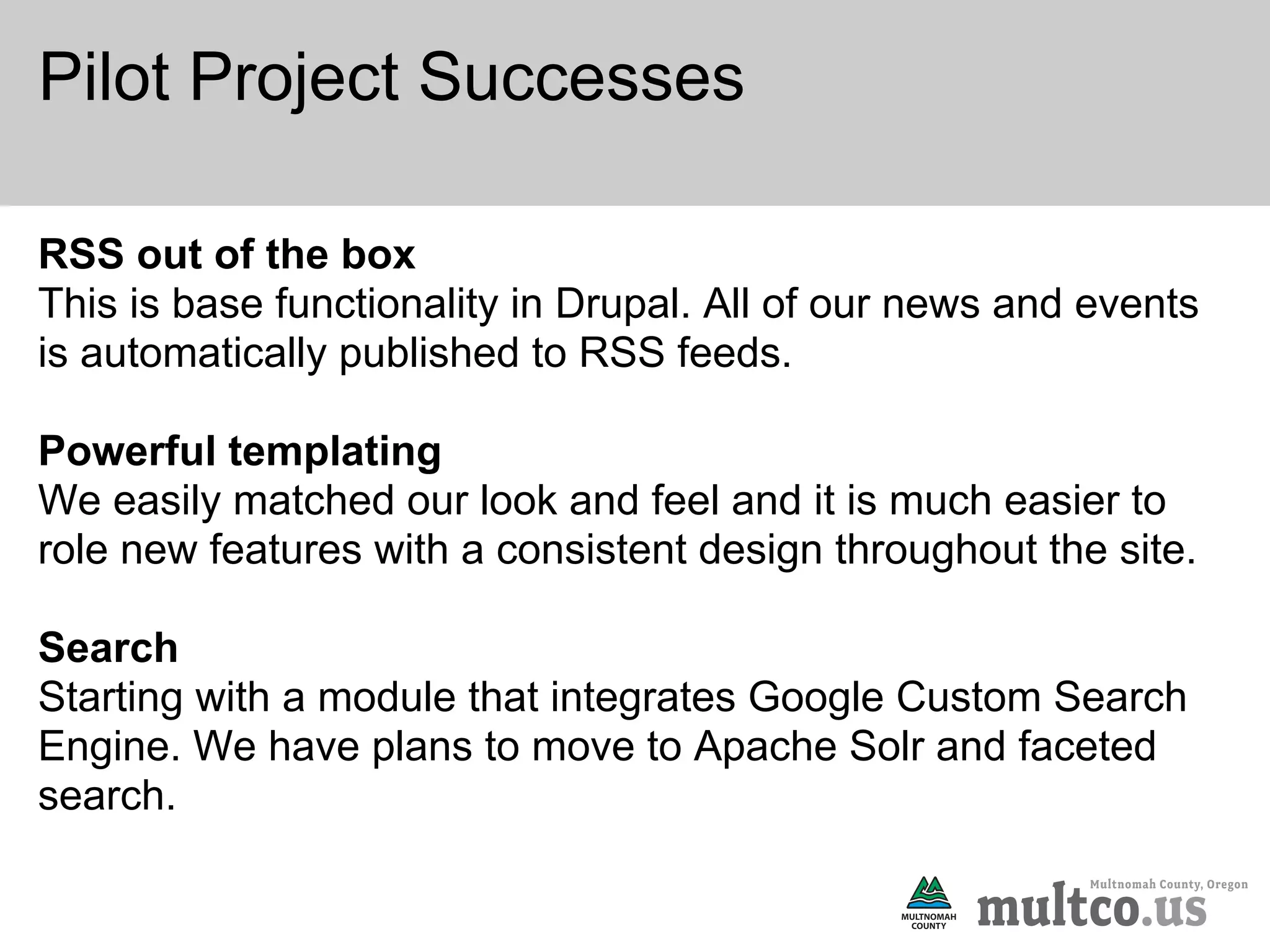 Pilot Project Successes

RSS out of the box
This is base functionality in Drupal. All of our news and events
is automatically published to RSS feeds.

Powerful templating
We easily matched our look and feel and it is much easier to
role new features with a consistent design throughout the site.

Search
Starting with a module that integrates Google Custom Search
Engine. We have plans to move to Apache Solr and faceted
search.
 