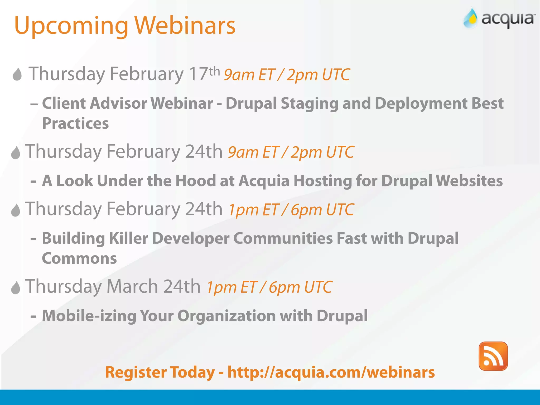 Upcoming Webinars
 Thursday February 17th 9am ET / 2pm UTC
 – Client Advisor Webinar - Drupal Staging and Deployment Best
   Practices
Thursday February 24th 9am ET / 2pm UTC
- A Look Under the Hood at Acquia Hosting for Drupal Websites
Thursday February 24th 1pm ET / 6pm UTC
- Building Killer Developer Communities Fast with Drupal
  Commons
Thursday March 24th 1pm ET / 6pm UTC
 - Mobile-izing Your Organization with Drupal

          Register Today - http://acquia.com/webinars
 