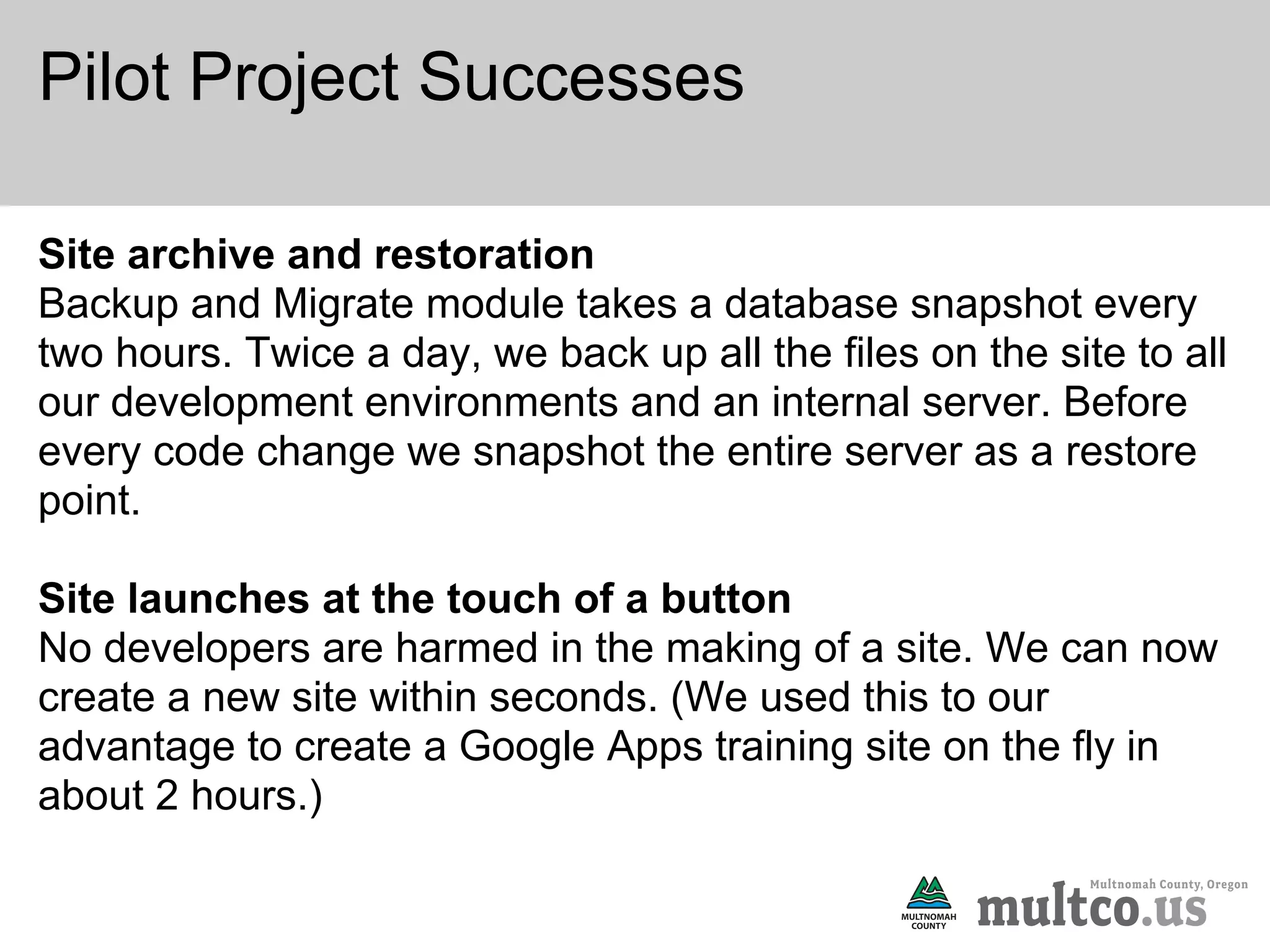 Pilot Project Successes

Site archive and restoration
Backup and Migrate module takes a database snapshot every
two hours. Twice a day, we back up all the files on the site to all
our development environments and an internal server. Before
every code change we snapshot the entire server as a restore
point.

Site launches at the touch of a button
No developers are harmed in the making of a site. We can now
create a new site within seconds. (We used this to our
advantage to create a Google Apps training site on the fly in
about 2 hours.)
 