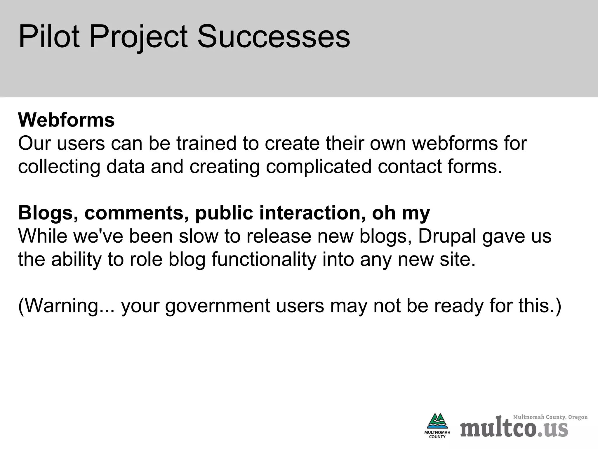 Pilot Project Successes

Webforms
Our users can be trained to create their own webforms for
collecting data and creating complicated contact forms.

Blogs, comments, public interaction, oh my
While we've been slow to release new blogs, Drupal gave us
the ability to role blog functionality into any new site.

(Warning... your government users may not be ready for this.)
 