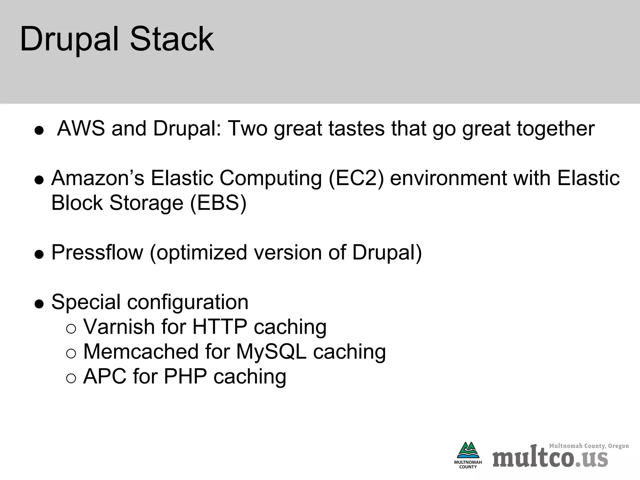 Drupal Stack

  AWS and Drupal: Two great tastes that go great together

 Amazon’s Elastic Computing (EC2) environment with Elastic
 Block Storage (EBS)

 Pressflow (optimized version of Drupal)

 Special configuration
    Varnish for HTTP caching
    Memcached for MySQL caching
    APC for PHP caching
 