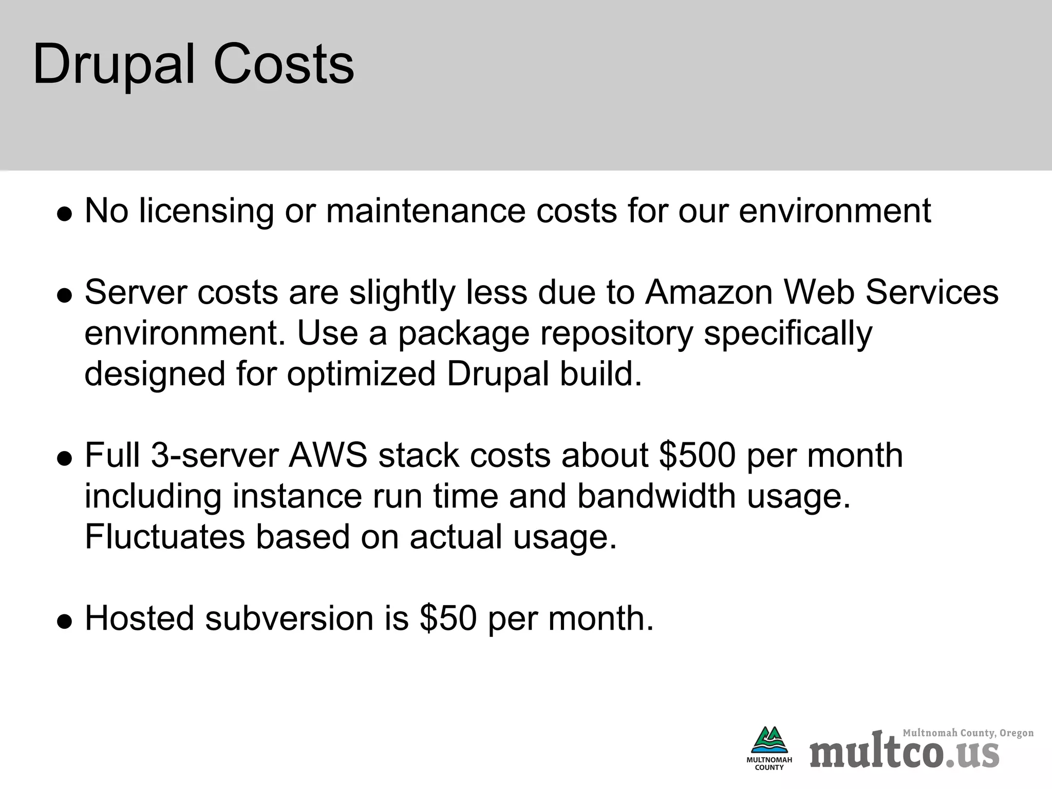 Drupal Costs

 No licensing or maintenance costs for our environment

 Server costs are slightly less due to Amazon Web Services
 environment. Use a package repository specifically
 designed for optimized Drupal build.

 Full 3-server AWS stack costs about $500 per month
 including instance run time and bandwidth usage.
 Fluctuates based on actual usage.

 Hosted subversion is $50 per month.
 