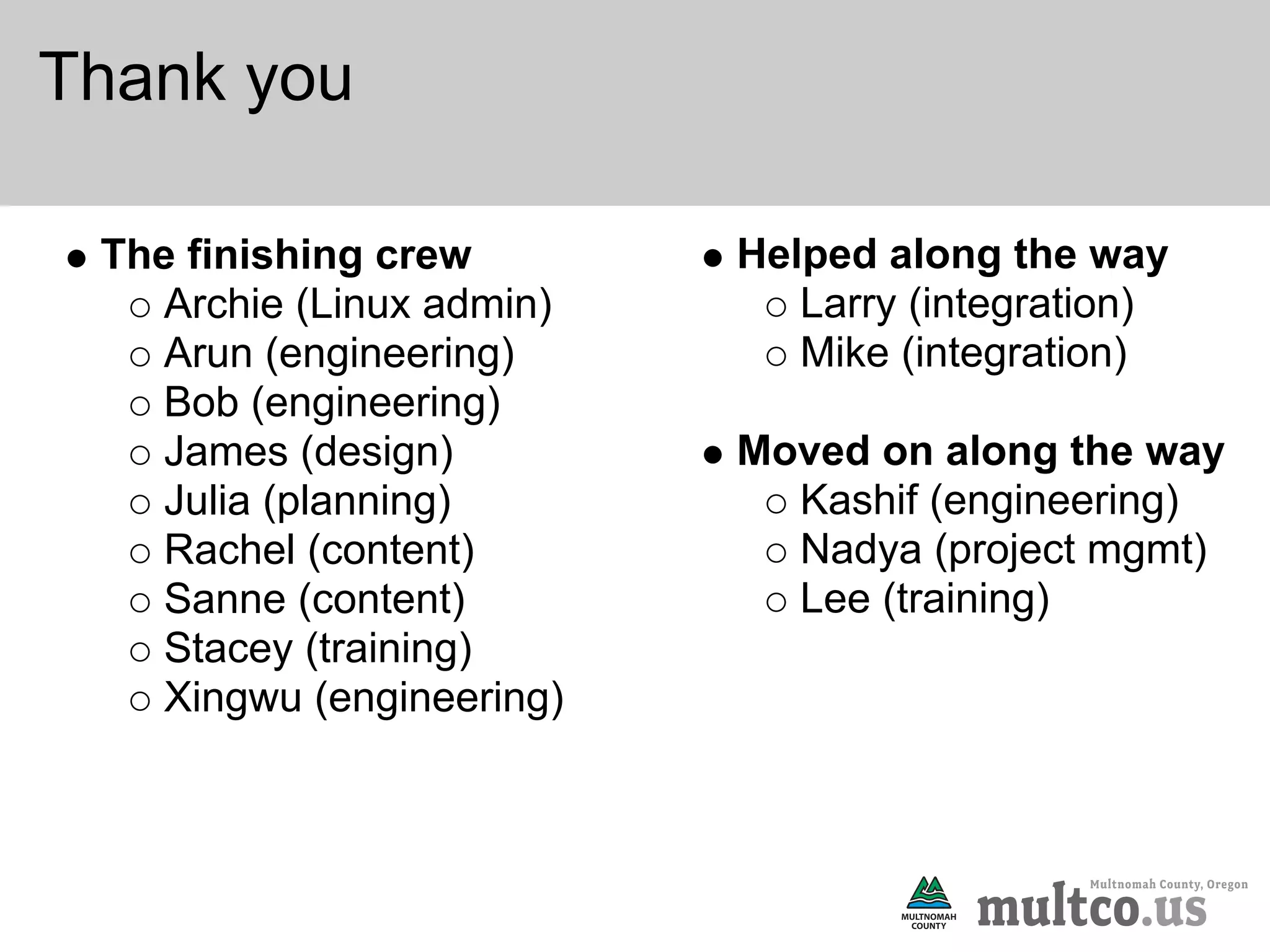 Thank you

 The finishing crew        Helped along the way
    Archie (Linux admin)      Larry (integration)
    Arun (engineering)        Mike (integration)
    Bob (engineering)
    James (design)         Moved on along the way
    Julia (planning)         Kashif (engineering)
    Rachel (content)         Nadya (project mgmt)
    Sanne (content)          Lee (training)
    Stacey (training)
    Xingwu (engineering)
 