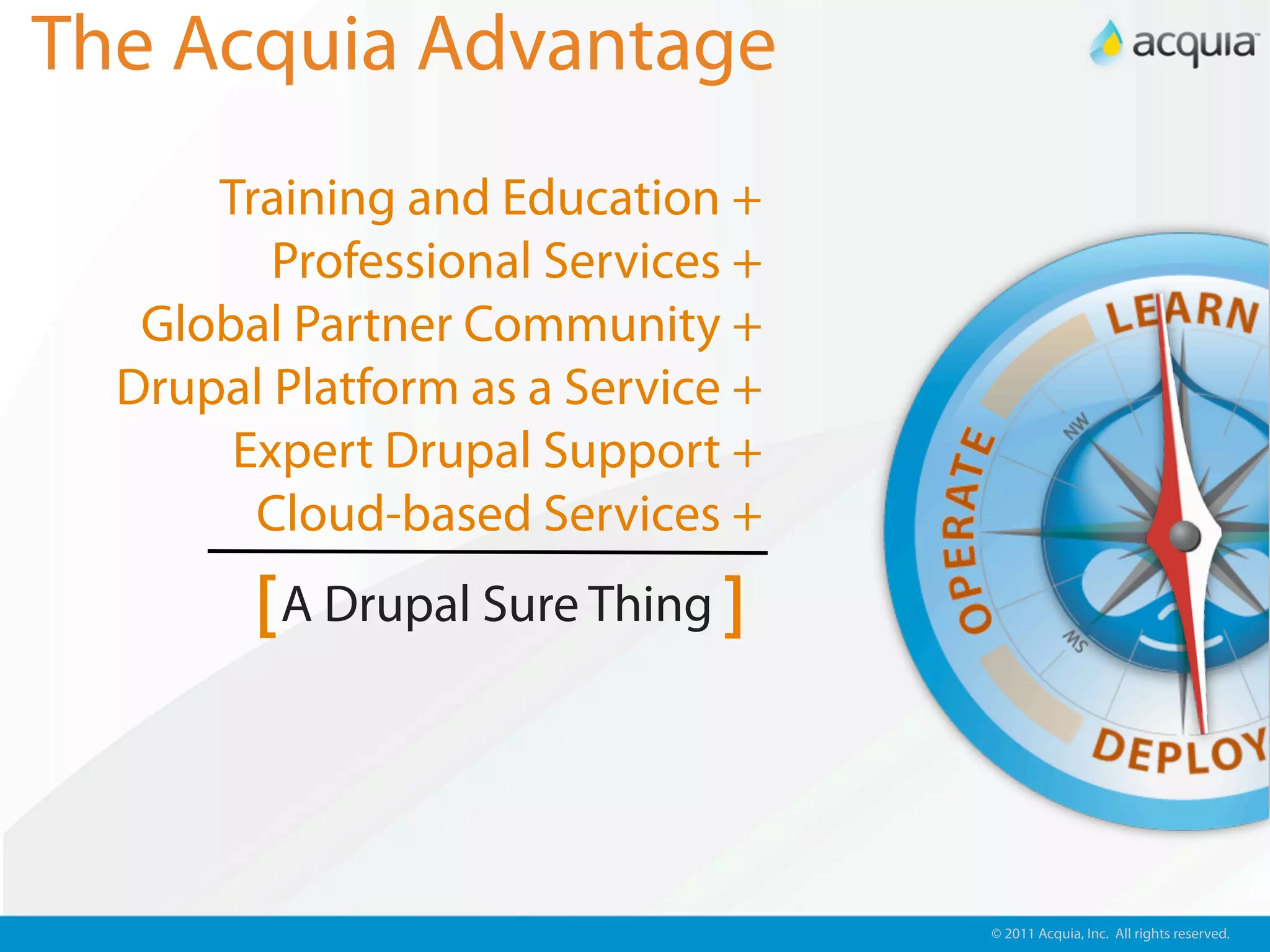 The Acquia Advantage
      Training and Education +
         Professional Services +
   Global Partner Community +
  Drupal Platform as a Service +
       Expert Drupal Support +
        Cloud-based Services +
        [ A Drupal Sure Thing ]


                                   © 2011 Acquia, Inc. All rights reserved.
 