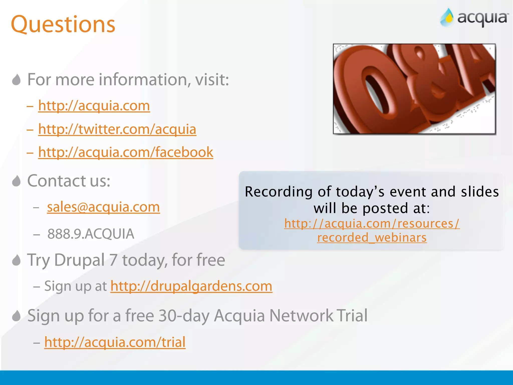Questions

 For more information, visit:
 – http://acquia.com
 – http://twitter.com/acquia
 – http://acquia.com/facebook
 Contact us:
                                  Recording of today’s event and slides
  – sales@acquia.com                       will be posted at:
                                          http://acquia.com/resources/
  – 888.9.ACQUIA                                recorded_webinars

 Try Drupal 7 today, for free
  – Sign up at http://drupalgardens.com

 Sign up for a free 30-day Acquia Network Trial
  – http://acquia.com/trial
 