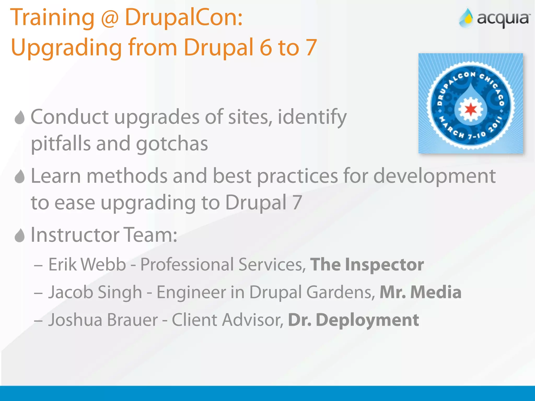 Training @ DrupalCon:
Upgrading from Drupal 6 to 7

 Conduct upgrades of sites, identify
 pitfalls and gotchas
 Learn methods and best practices for development
 to ease upgrading to Drupal 7
 Instructor Team:
  – Erik Webb - Professional Services, The Inspector
  – Jacob Singh - Engineer in Drupal Gardens, Mr. Media
  – Joshua Brauer - Client Advisor, Dr. Deployment
 