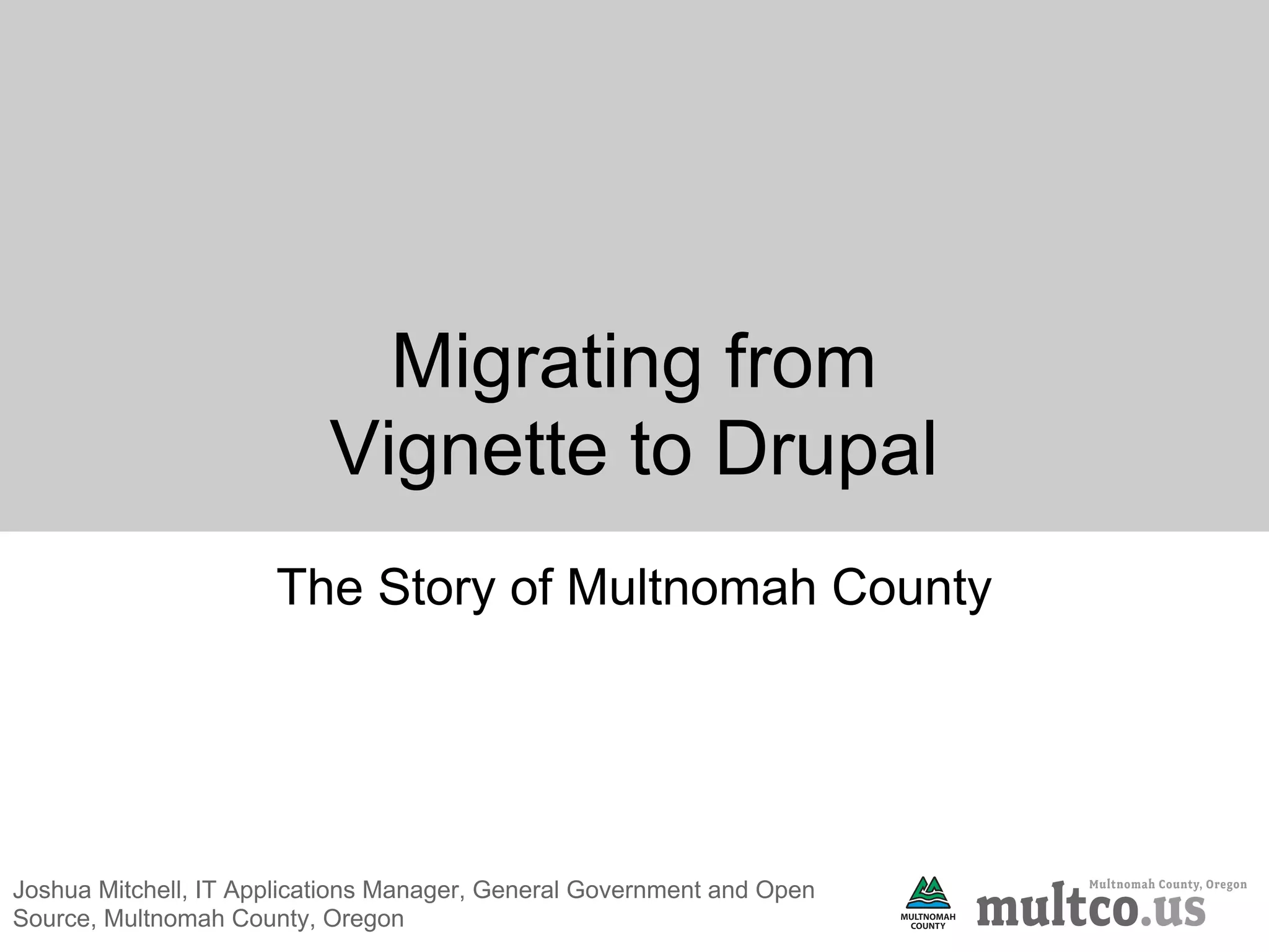 Migrating from
                           Vignette to Drupal
                      The Story of Multnomah County




Joshua Mitchell, IT Applications Manager, General Government and Open
Source, Multnomah County, Oregon
 