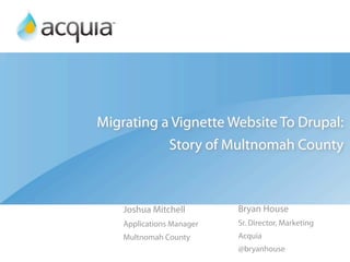 Migrating a Vignette Website To Drupal:
           Story of Multnomah County



    Joshua Mitchell        Bryan House
    Applications Manager   Sr. Director, Marketing
    Multnomah County       Acquia
                           @bryanhouse
 