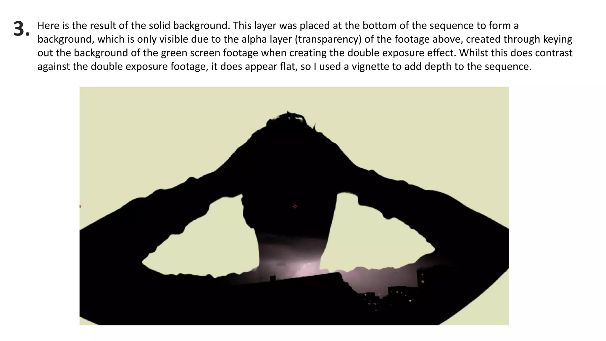 Here is the result of the solid background. This layer was placed at the bottom of the sequence to form a background, which is only visible due to the alpha layer (transparency) of the footage above, created through keying out the background of the green screen footage when creating the double exposure effect. Whilst this does contrast against the double exposure footage, it does appear flat, so I used a vignette to add depth to the sequence. 
3.  