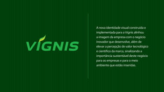 A nova identidade visual construída e
implementada para a Vignis alinhou
a imagem da empresa com o negócio
inovador que desenvolve, além de
elevar a percepção de valor tecnológico
e cientifico da marca, sinalizando a
importância sustentável deste negócio
para as empresas e para o meio
ambiente que estão inseridas.
 