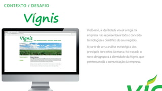 CONTEXTO / DESAFIO
Visto isso, a identidade visual antiga da
empresa não representava todo o conceito
tecnológico e científico do seu negócio.
A partir de uma análise estratégica dos
principais conceitos da marca, foi traçado o
novo design para a identidade da Vignis, que
permeou toda a comunicação da empresa.
 