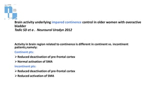 Brain activity underlying impared continence control in older women with overactive
bladder
Tadic SD et a . Neurourol Urodyn 2012
Activity in brain region related to continence is different in continent vs. incontinent
patients,namely:
Continent pts:
Reduced deactivation of pre-frontal cortex
Normal activation of SMA
Incontinent pts:
Reduced deactivation of pre-frontal cortex
Reduced activation of SMA
 