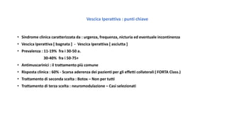 Vescica Iperattiva : punti chiave
• Sindrome clinica caratterizzata da : urgenza, frequenza, nicturia ed eventuale incontinenza
• Vescica Iperattiva [ bagnata ] - Vescica Iperattiva [ asciutta ]
• Prevalenza : 11-19% fra i 30-50 a.
30-40% fra i 50-75+
• Antimuscarinici : il trattamento più comune
• Risposta clinica : 60% - Scarsa aderenza dei pazienti per gli effetti collaterali ( FORTA Class.)
• Trattamento di seconda scelta : Botox – Non per tutti
• Trattamento di terza scelta : neuromodulazione – Casi selezionati
 