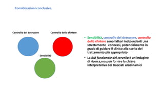 Considerazioni conclusive.
Controllo del detrusore Controllo dello sfintere
Sensibilità
• Sensibilità, controllo del detrusore, controllo
dello sfintere sono fattori indipendenti ,ma
strettamente connessi, potenzialmente in
grado di guidare il clinico alla scelta del
trattamento più appropriato
• La RM funzionale del cervello è un’indagine
di ricerca,ma può fornire la chiave
interpretativa dei tracciati urodinamici
 